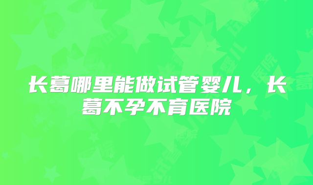 长葛哪里能做试管婴儿，长葛不孕不育医院