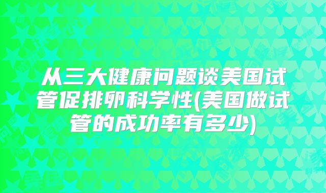 从三大健康问题谈美国试管促排卵科学性(美国做试管的成功率有多少)