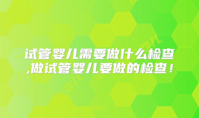 试管婴儿需要做什么检查,做试管婴儿要做的检查！