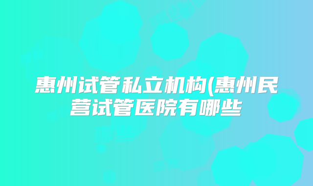 惠州试管私立机构(惠州民营试管医院有哪些