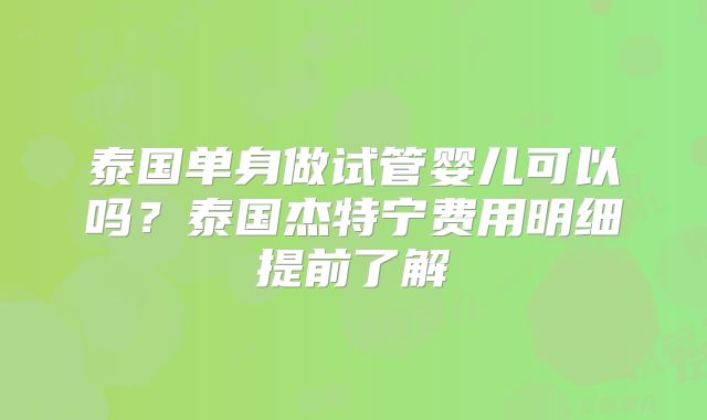 泰国单身做试管婴儿可以吗?泰国杰特宁费用明细提前了解