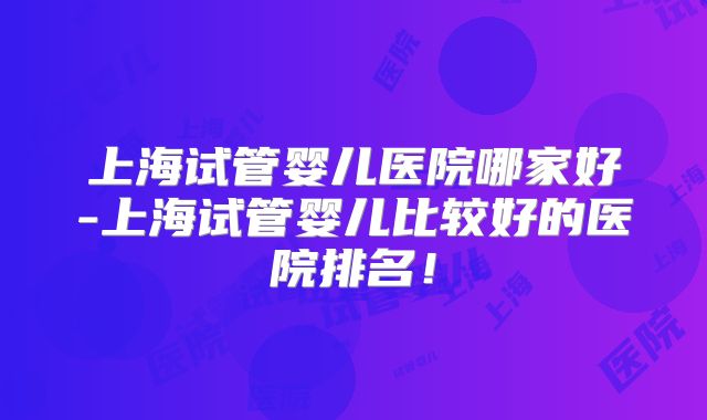 上海试管婴儿医院哪家好-上海试管婴儿比较好的医院排名！