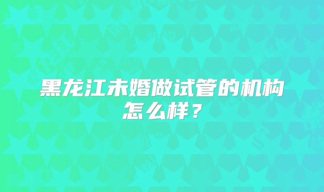 黑龙江未婚做试管的机构怎么样?