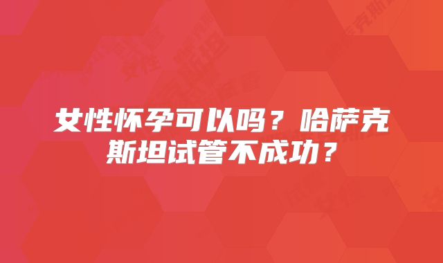 女性怀孕可以吗？哈萨克斯坦试管不成功？