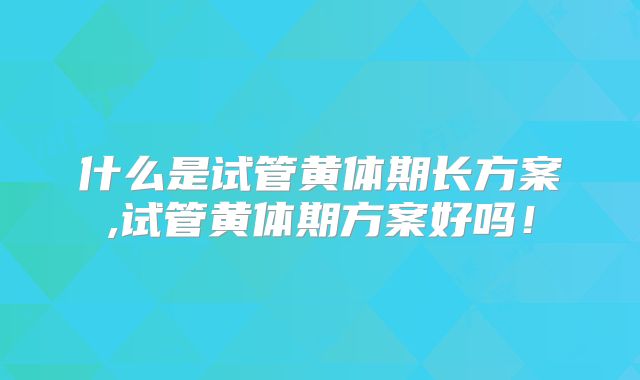 什么是试管黄体期长方案,试管黄体期方案好吗！