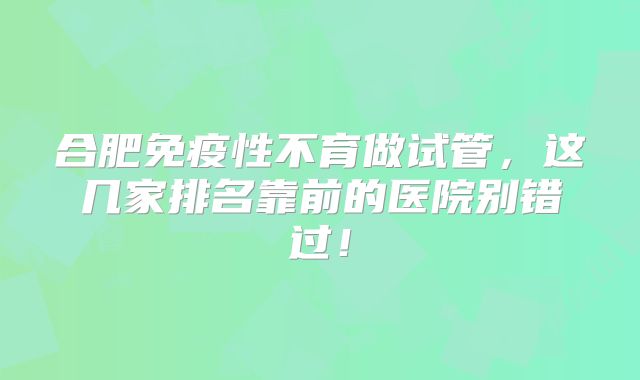 合肥免疫性不育做试管，这几家排名靠前的医院别错过！