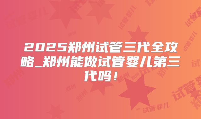 2025郑州试管三代全攻略_郑州能做试管婴儿第三代吗！