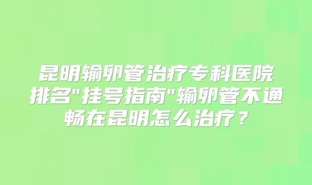 昆明输卵管治疗专科医院排名"挂号指南"输卵管不通畅在昆明怎么治疗?