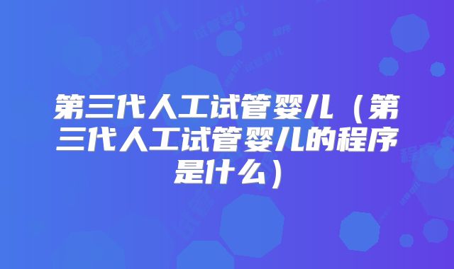 第三代人工试管婴儿（第三代人工试管婴儿的程序是什么）