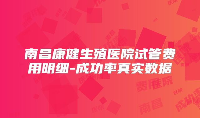 南昌康健生殖医院试管费用明细-成功率真实数据