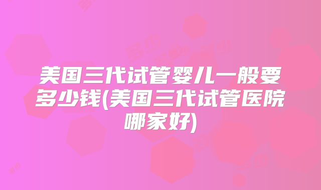 美国三代试管婴儿一般要多少钱(美国三代试管医院哪家好)