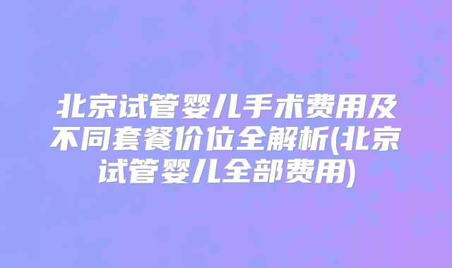 北京试管婴儿手术费用及不同套餐价位全解析(北京试管婴儿全部费用)