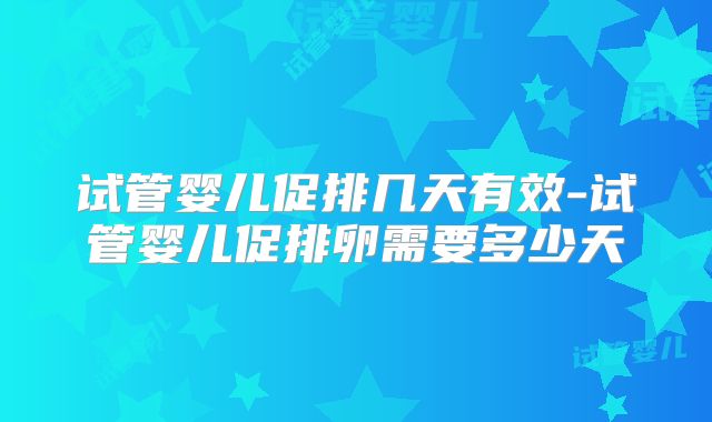 试管婴儿促排几天有效-试管婴儿促排卵需要多少天