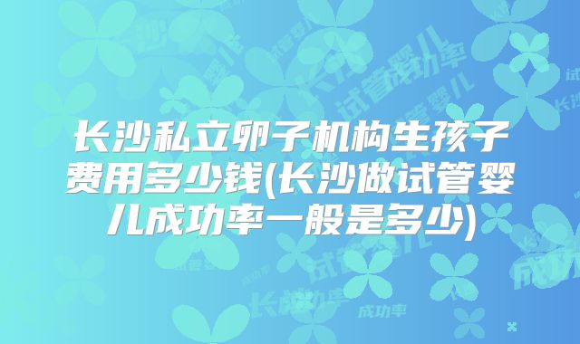 长沙私立卵子机构生孩子费用多少钱(长沙做试管婴儿成功率一般是多少)