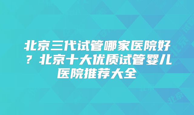 北京三代试管哪家医院好?北京十大优质试管婴儿医院推荐大全