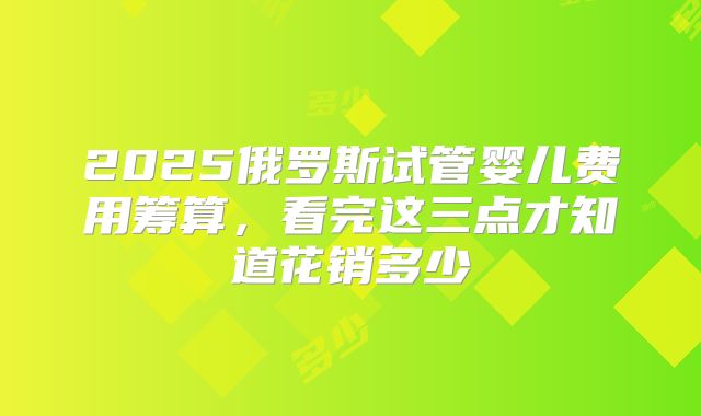 2025俄罗斯试管婴儿费用筹算,看完这三点才知道花销多少