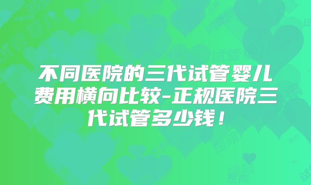 不同医院的三代试管婴儿费用横向比较-正规医院三代试管多少钱！