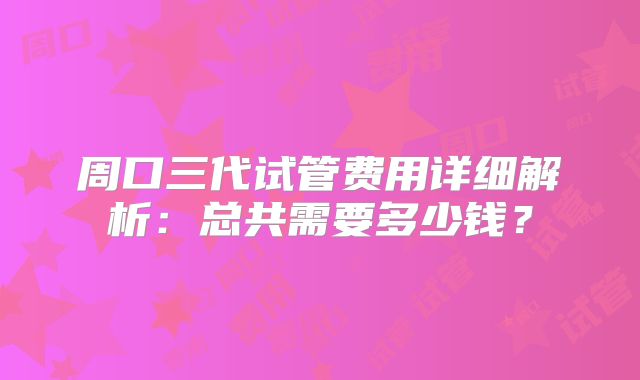 周口三代试管费用详细解析：总共需要多少钱？