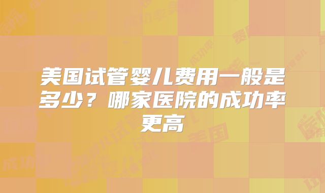 美国试管婴儿费用一般是多少?哪家医院的成功率更高