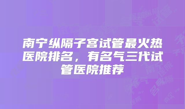 南宁纵隔子宫试管最火热医院排名,有名气三代试管医院推荐