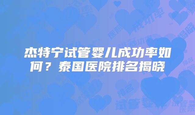 杰特宁试管婴儿成功率如何?泰国医院排名揭晓