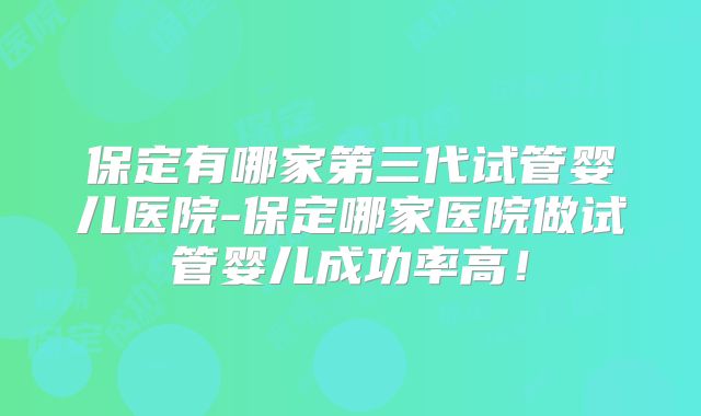 保定有哪家第三代试管婴儿医院-保定哪家医院做试管婴儿成功率高!