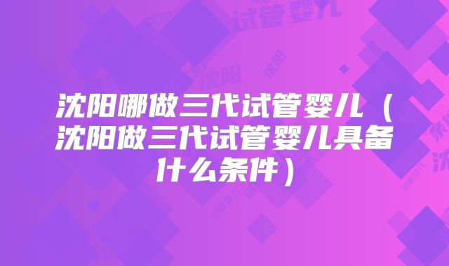 沈阳哪做三代试管婴儿（沈阳做三代试管婴儿具备什么条件）