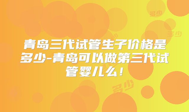 青岛三代试管生子价格是多少-青岛可以做第三代试管婴儿么!