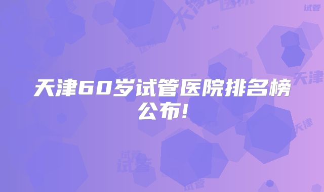 天津60岁试管医院排名榜公布!