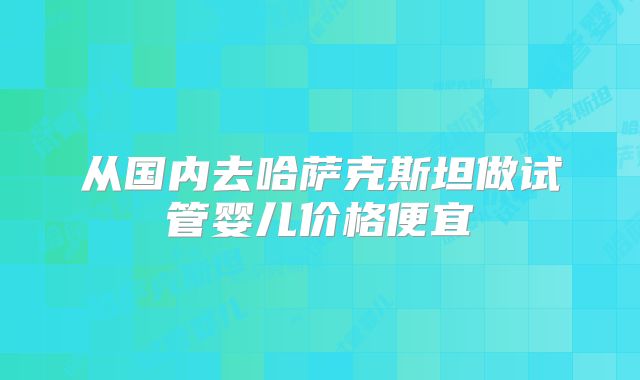 从国内去哈萨克斯坦做试管婴儿价格便宜