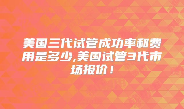 美国三代试管成功率和费用是多少,美国试管3代市场报价！