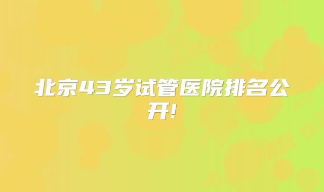 北京43岁试管医院排名公开!