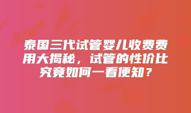 泰国三代试管婴儿收费费用大揭秘，试管的性价比究竟如何一看便知？