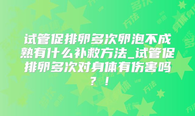 试管促排卵多次卵泡不成熟有什么补救方法_试管促排卵多次对身体有伤害吗?!