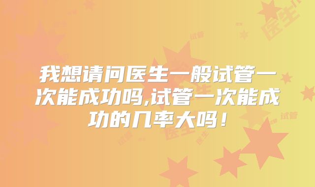 我想请问医生一般试管一次能成功吗,试管一次能成功的几率大吗!