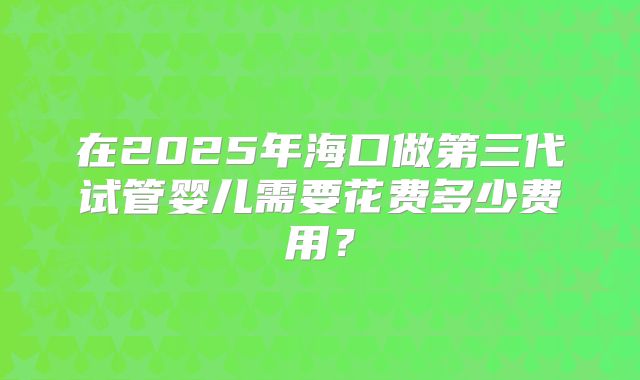 在2025年海口做第三代试管婴儿需要花费多少费用?