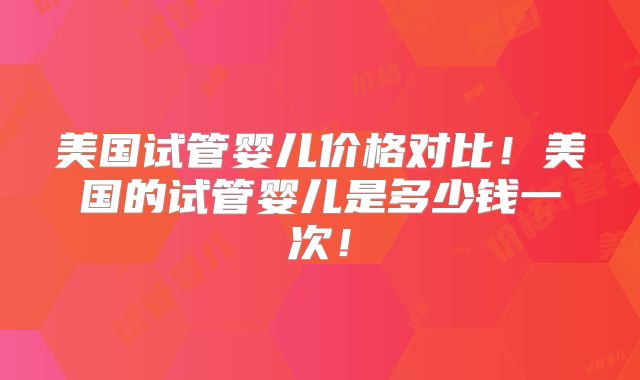 美国试管婴儿价格对比!美国的试管婴儿是多少钱一次!