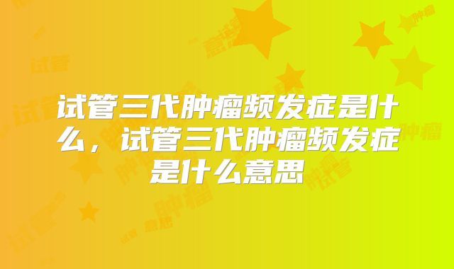 试管三代肿瘤频发症是什么,试管三代肿瘤频发症是什么意思