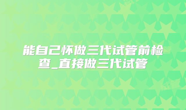 能自己怀做三代试管前检查_直接做三代试管