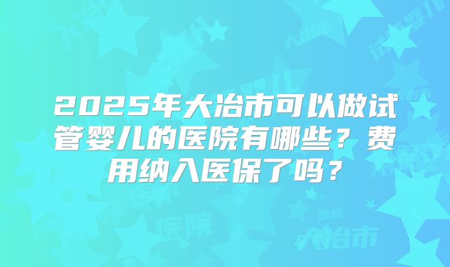 2025年大冶市可以做试管婴儿的医院有哪些？费用纳入医保了吗？