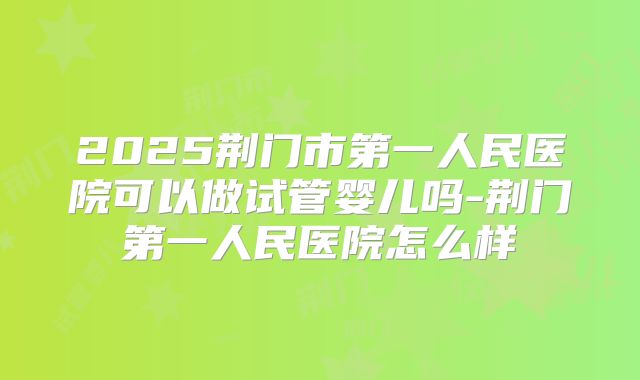 2025荆门市第一人民医院可以做试管婴儿吗-荆门第一人民医院怎么样