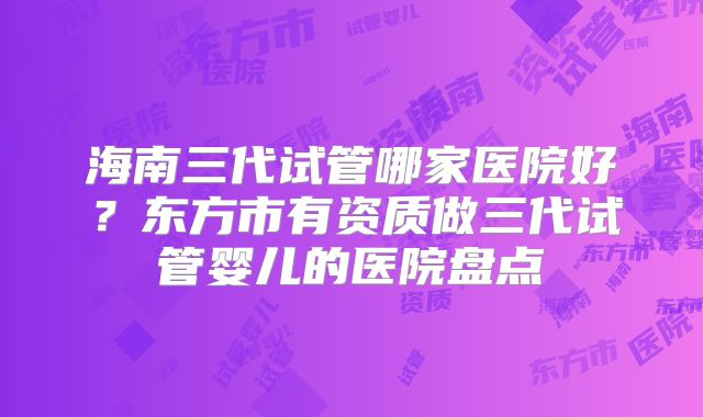 海南三代试管哪家医院好?东方市有资质做三代试管婴儿的医院盘点