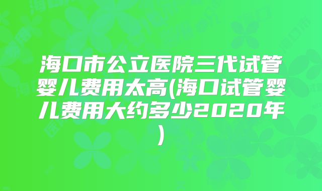 海口市公立医院三代试管婴儿费用太高(海口试管婴儿费用大约多少2020年)