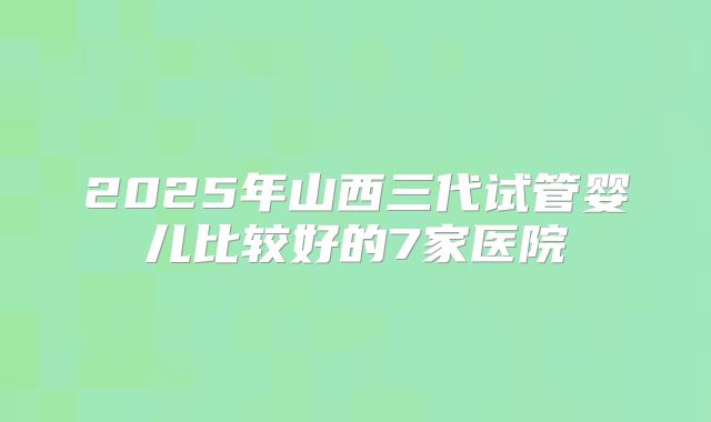2025年山西三代试管婴儿比较好的7家医院