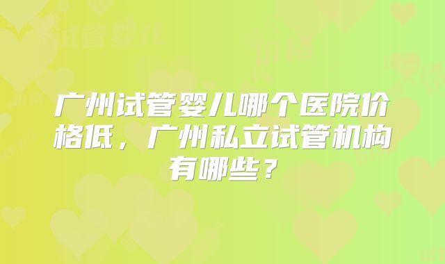 广州试管婴儿哪个医院价格低，广州私立试管机构有哪些？