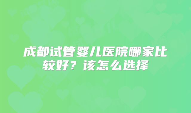 成都试管婴儿医院哪家比较好?该怎么选择