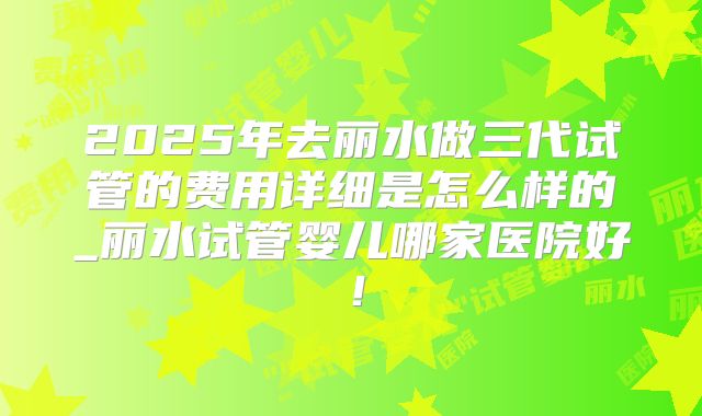 2025年去丽水做三代试管的费用详细是怎么样的_丽水试管婴儿哪家医院好！