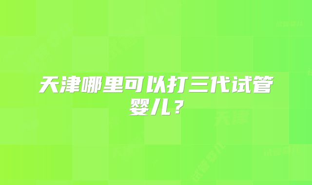 天津哪里可以打三代试管婴儿?