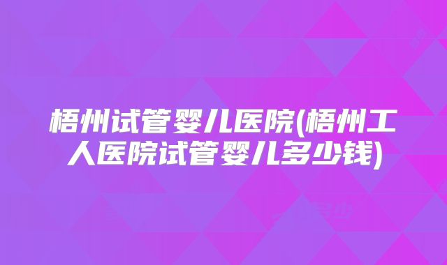 梧州试管婴儿医院(梧州工人医院试管婴儿多少钱)