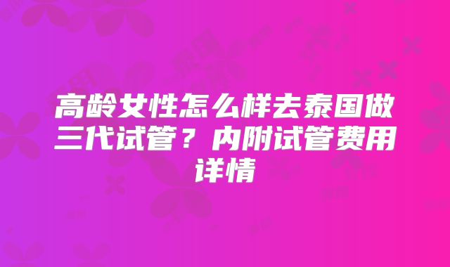 高龄女性怎么样去泰国做三代试管？内附试管费用详情